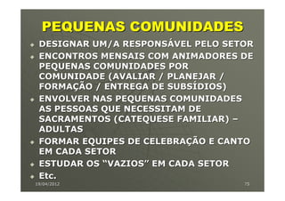 PEQUENAS COMUNIDADES
 DESIGNAR UM/A RESPONSÁVEL PELO SETOR
 ENCONTROS MENSAIS COM ANIMADORES DE
 PEQUENAS COMUNIDADES POR
 COMUNIDADE (AVALIAR / PLANEJAR /
 FORMAÇÃO / ENTREGA DE SUBSÍDIOS)
 ENVOLVER NAS PEQUENAS COMUNIDADES
 AS PESSOAS QUE NECESSITAM DE
 SACRAMENTOS (CATEQUESE FAMILIAR) –
 ADULTAS
 FORMAR EQUIPES DE CELEBRAÇÃO E CANTO
 EM CADA SETOR
 ESTUDAR OS “VAZIOS” EM CADA SETOR
 Etc.
19/04/2012                         75
 