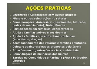 AÇÕES PRÁTICAS
Encontros / Celebrações com outros grupos;
Missa e outras celebrações no setores
Comemorações: Aniversário (nascimento, batizado,
bodas de matrimônio); Natal, Páscoa
Participações em romarias, concentrações
Ajuda a famílias pobres e aos doentes
Ajuda às famílias que enfrentam problemas
(alcoolismo, drogas)
Acompanhamento dos velórios e famílias enlutadas
Coleta e abaixo-assinados propostos pela Igreja
Atuações em organizações sociais, ambientais
Reinvidiações de melhorias dos bairros
Tarefas na Comunidade e Paróquia (Festa Padroeiro,
Liturgia)
19/04/2012                                    76
 