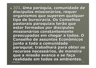 203. Uma paróquia, comunidade de
 discípulos missionários, requer
 organismos que superem qualquer
 tipo de burocracia. Os Conselhos
 pastorais paroquiais terão que
 estar formados por discípulos
 missionários constantemente
 preocupados em chegar a todos. O
 Conselho de assuntos Econômicos
 junto a toda a comunidade
 paroquial, trabalhará para obter os
 recursos necessários, de maneira
 que a missão avance e se faça
 realidade em todos os ambientes.
19/04/2012                        77
 