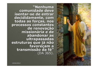 “Nenhuma
     comunidade deve
 isentar-se de entrar
 decididamente, com
 todas as forças, nos
processos constantes
        de renovação
      missionária e de
        abandonar as
        ultrapassadas
estruturas que já não
          favoreçam a
   transmissão da fé”
             (DA 365).

19/04/2012               79
 