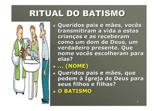 RITUAL DO BATISMO
             Queridos pais e mães, vocês
             transmitiram a vida a estas
             crianças e as receberam
             como um dom de Deus, um
             verdadeiro presente. Que
             nome vocês escolheram para
             elas?
             ... (NOME)
             Queridos pais e mães, que
             pedem à Igreja de Deus para
             seus filhos e filhas?
             O BATISMO
19/04/2012                           8
 