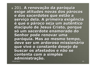 201. A renovação da paróquia
  exige atitudes novas dos párocos
  e dos sacerdotes que estão a
  serviço dela. A primeira exigência
  é que o pároco seja um autêntico
  discípulo de Jesus Cristo, porque
  só um sacerdote enamorado do
  Senhor pode renovar uma
  paróquia. Mas ao mesmo tempo,
  deve ser um ardoroso missionário
  que vive o constante desejo de
  buscar os afastados e não se
  contenta com a simples
  administração.
19/04/2012                         80
 