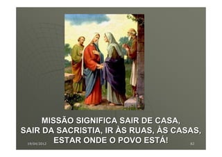 MISSÃO SIGNIFICA SAIR DE CASA,
SAIR DA SACRISTIA, IR ÀS RUAS, ÀS CASAS,
        ESTAR ONDE O POVO ESTÁ!
 19/04/2012                          82
 