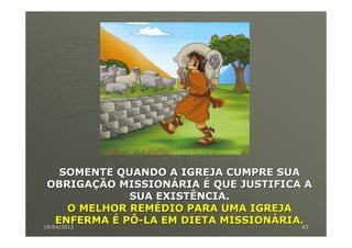SOMENTE QUANDO A IGREJA CUMPRE SUA
 OBRIGAÇÃO MISSIONÁRIA É QUE JUSTIFICA A
                 SUA EXISTÊNCIA.
        O MELHOR REMÉDIO PARA UMA IGREJA
    ENFERMA É PÔ-LA EM DIETA MISSIONÁRIA.
19/04/2012
19/04/2012                               83
                                         83
 