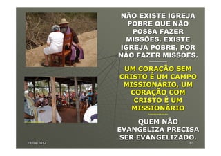 NÃO EXISTE IGREJA
               POBRE QUE NÃO
                POSSA FAZER
              MISSÕES. EXISTE
             IGREJA POBRE, POR
             NÃO FAZER MISSÕES.
                    -----------------

              UM CORAÇÃO SEM
             CRISTO É UM CAMPO
              MISSIONÁRIO, UM
               CORAÇÃO COM
                CRISTO É UM
                MISSIONÁRIO
                   ------------

                  QUEM NÃO
             EVANGELIZA PRECISA
              SER EVANGELIZADO.
19/04/2012                              85
 