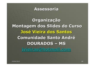 Assessoria

         Organização
Montagem dos Slides do Curso
   José Vieira dos Santos
  Comunidade Santo André
       DOURADOS – MS
    jvieiras@hotmail.com

19/04/2012                 88
 