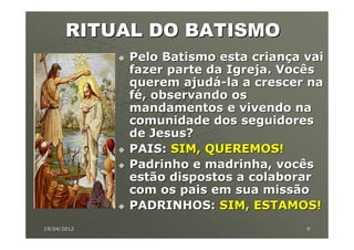 RITUAL DO BATISMO
             Pelo Batismo esta criança vai
             fazer parte da Igreja. Vocês
             querem ajudá-la a crescer na
             fé, observando os
             mandamentos e vivendo na
             comunidade dos seguidores
             de Jesus?
             PAIS: SIM, QUEREMOS!
             Padrinho e madrinha, vocês
             estão dispostos a colaborar
             com os pais em sua missão
             PADRINHOS: SIM, ESTAMOS!
19/04/2012                             9
 