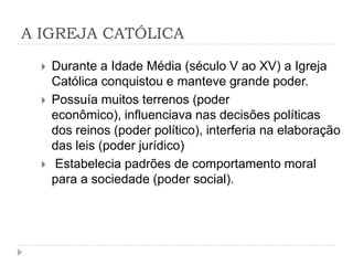 A IGREJA CATÓLICA





Durante a Idade Média (século V ao XV) a Igreja
Católica conquistou e manteve grande poder.
Possuía muitos terrenos (poder
econômico), influenciava nas decisões políticas
dos reinos (poder político), interferia na elaboração
das leis (poder jurídico)
Estabelecia padrões de comportamento moral
para a sociedade (poder social).

 