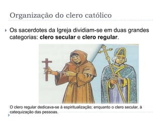 Organização do clero católico


Os sacerdotes da Igreja dividiam-se em duas grandes
categorias: clero secular e clero regular.

O clero regular dedicava-se à espiritualização; enquanto o clero secular, à
catequização das pessoas.

 