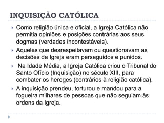 INQUISIÇÃO CATÓLICA







Como religião única e oficial, a Igreja Católica não
permitia opiniões e posições contrárias aos seus
dogmas (verdades incontestáveis).
Aqueles que desrespeitavam ou questionavam as
decisões da Igreja eram perseguidos e punidos.
Na Idade Média, a Igreja Católica criou o Tribunal do
Santo Ofício (Inquisição) no século XIII, para
combater os hereges (contrários à religião católica).
A inquisição prendeu, torturou e mandou para a
fogueira milhares de pessoas que não seguiam às
ordens da Igreja.

 