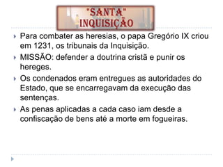 





Para combater as heresias, o papa Gregório IX criou
em 1231, os tribunais da Inquisição.
MISSÃO: defender a doutrina cristã e punir os
hereges.
Os condenados eram entregues as autoridades do
Estado, que se encarregavam da execução das
sentenças.
As penas aplicadas a cada caso iam desde a
confiscação de bens até a morte em fogueiras.

 
