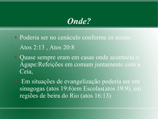 Onde?
● Poderia ser no cenáculo conforme os textos :
Atos 2:13 , Atos 20:8
● Quase sempre eram em casas onde acontecia o
Ágape:Refeições em comum juntamente com a
Ceia,
● Em situações de evangelização poderia ser em
sinagogas (atos 19:6)em Escolas(atos 19:9), em
regiões de beira do Rio (atos 16:13)
 