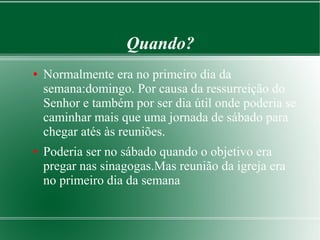 Quando?
● Normalmente era no primeiro dia da
semana:domingo. Por causa da ressurreição do
Senhor e também por ser dia útil onde poderia se
caminhar mais que uma jornada de sábado para
chegar atés às reuniões.
● Poderia ser no sábado quando o objetivo era
pregar nas sinagogas.Mas reunião da igreja era
no primeiro dia da semana
 