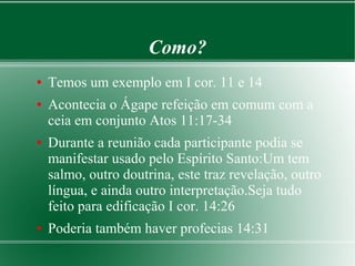 Como?
● Temos um exemplo em I cor. 11 e 14
● Acontecia o Ágape refeição em comum com a
ceia em conjunto Atos 11:17-34
● Durante a reunião cada participante podia se
manifestar usado pelo Espírito Santo:Um tem
salmo, outro doutrina, este traz revelação, outro
língua, e ainda outro interpretação.Seja tudo
feito para edificação I cor. 14:26
● Poderia também haver profecias 14:31
 