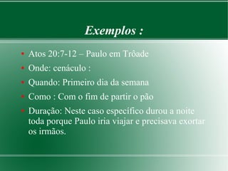 Exemplos :
● Atos 20:7-12 – Paulo em Trôade
● Onde: cenáculo :
● Quando: Primeiro dia da semana
● Como : Com o fim de partir o pão
● Duração: Neste caso específico durou a noite
toda porque Paulo iria viajar e precisava exortar
os irmãos.
 