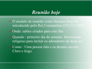 Reunião hoje
● O modelo de reunião como fazemos hoje foi
introduzido pelo Rei Constantino (272-337 DC)
● Onde: salões criados para este fim
● Quando : primeiro dia da semana. Sincretismo
religioso para incluir os adoradores do deus sol.
● Como : Uma pessoa fala e os demais ouvem.
Clero e leigo.
 