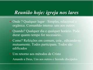 Reunião hoje: igreja nos lares
● Onde ? Qualquer lugar : Simples, relacional e
orgânica. Comunhão intensa :uns aos outros
● Quando? Qualquer dia e qualquer horário. Pode
durar quanto tempo for necessário..
● Como? Refeições em comum, ceia , edicando-se
mutuamente. Todos participam. Todos são
edificados
● Um retorno aos métodos de Cristo
Amando a Deus, Uns aos outros e fazendo discípulos
 