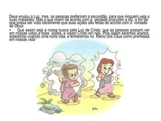 Deus enviou a Luz, mas as pessoas preferiram a escuridão, para que ninguém veja a
suas maldades. Mas o que vivem de acordo com a verdade procuram a luz, a fim de
que possa ser visto claramente que suas ações são feitas de acordo com a vontade
de Deus.
• Que assim seja a nossa busca pela Luz de Cristo, que as pessoas possam ver
em nossas vidas a boas ações, e vejam Cristo em nós. Pois assim seremos aceitos,
estaremos vivendo uma nova vida, e entraremos no Reino dos Céus como promessa
em nossas vidas
 