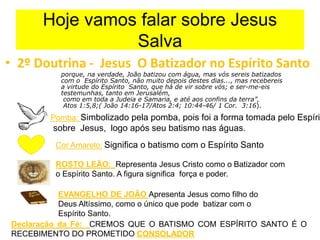 Hoje vamos falar sobre Jesus
Salva
• 2º Doutrina - Jesus O Batizador no Espírito Santo
porque, na verdade, João batizou com água, mas vós sereis batizados
com o Espírito Santo, não muito depois destes dias..., mas recebereis
a virtude do Espírito Santo, que há de vir sobre vós; e ser-me-eis
testemunhas, tanto em Jerusalém,
como em toda a Judeia e Samaria, e até aos confins da terra”,
Atos 1:5,8;( João 14:16-17/Atos 2:4; 10:44-46/ 1 Cor. 3:16).
Pomba: Simbolizado pela pomba, pois foi a forma tomada pelo Espírit
sobre Jesus, logo após seu batismo nas águas.
Cor Amarelo: Significa o batismo com o Espírito Santo
ROSTO LEÃO: Representa Jesus Cristo como o Batizador com
o Espírito Santo. A figura significa força e poder.
EVANGELHO DE JOÃO Apresenta Jesus como filho do
Deus Altíssimo, como o único que pode batizar com o
Espírito Santo.
Declaração da Fé: CREMOS QUE O BATISMO COM ESPÍRITO SANTO É O
RECEBIMENTO DO PROMETIDO CONSOLADOR
 