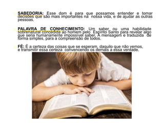 o SABEDORIA: Esse dom é para que possamos entender e tomar
decisões que são mais importantes na nossa vida, e de ajudar as outras
pessoas.
o PALAVRA DE CONHECIMENTO: Um saber ou uma habilidade
sobrenatural concedida ao homem pelo Espírito Santo para revelar algo
que seria humanamente impossível saber. A mensagem e traduzida de
forma simples, para a compreensão de todos.
o FÉ: É a certeza das coisas que se esperam, daquilo que não vemos,
e transmitir essa certeza convencendo os demais a essa verdade.
 