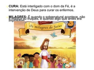 oCURA: Está interligado com o dom da Fé, é a
intervenção de Deus para curar os enfermos.
oMILAGRES: É quando o sobrenatural acontece, não
é mágica ou truques, é quando algo que antes era
improvável
 