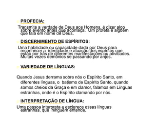 o PROFECIA:
Transmite a verdade de Deus aos Homens, é dizer algo
sobre evento antes que aconteça. Um profeta é alguém
que fala em nome de Deus.
o DISCERNIMENTO DE ESPÍRITOS:
Uma habilidade ou capacidade dada por Deus para
reconhecer a identidade e atuação dos espíritos que
estão por trás de diferentes manifestações ou atividades.
Muitas vezes demônios se passando por anjos.
o VARIEDADE DE LÍNGUAS:
Quando Jesus derrama sobre nós o Espírito Santo, em
diferentes línguas, o batismo de Espírito Santo, quando
somos cheios da Graça e em clamor, falamos em Línguas
estranhas, onde é o Espírito clamando por nós.
o INTERPRETAÇÃO DE LÍNGUA:
Uma pessoa interpreta e esclarece essas línguas
estranhas, que ninguém entende.
 