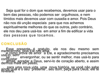 Seja qual for o dom que recebemos, devemos usar para o
bem das pessoas, não podemos ser orgulhosos, e nem
tímidos mais devemos usar com ousadia e amor. Pois Deus
não nos dá unção especiais para que nos achemos
espiritualmente melhores do que os outros, pelo contrário,
ele nos deu para usá-los em amor a fim de edificar a vida
das pessoas que tocamos.
CONCLUSÃO
Esse presente é gratuito, ele nos deu mesmo sem
merecermos, pois Ele nos ama,
e como prova de amor a Ele, e agradecimento precisamos
usá-lo, sem
se envergonhar, ou se sentir melhor, mas usá-lo para
conquistar
almas, agradar a Deus, servi-lo de coração aberto, e assim
dermos mais um passo,
para uma nova vida, uma nova história, se você não sabe
ainda qual é o seu “presente”, seu dom, peça para Deus, ele te
revelará.
 