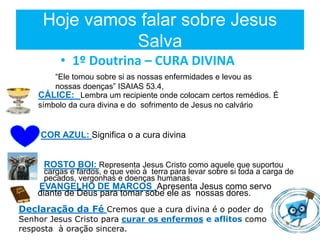 Hoje vamos falar sobre Jesus
Salva
• 1º Doutrina – CURA DIVINA
“Ele tomou sobre si as nossas enfermidades e levou as
nossas doenças” ISAIAS 53.4,
CÁLICE: Lembra um recipiente onde colocam certos remédios. É
símbolo da cura divina e do sofrimento de Jesus no calvário
COR AZUL: Significa o a cura divina
ROSTO BOI: Representa Jesus Cristo como aquele que suportou
cargas e fardos, e que veio à terra para levar sobre si toda a carga de
pecados, vergonhas e doenças humanas.
EVANGELHO DE MARCOS Apresenta Jesus como servo
diante de Deus para tomar sobe ele as nossas dores.
Declaração da Fé Cremos que a cura divina é o poder do
Senhor Jesus Cristo para curar os enfermos e aflitos como
resposta à oração sincera.
 