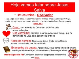 Hoje vamos falar sobre Jesus
Salva
• 1º Doutrina - O Salvador
Mas ele foi ferido pelas nossas transgressões e moído pelas nossas iniqüidades; o
castigo que nos traz a paz estava sobre ele, e, pelas suas pisaduras, fomos sarados.
Isaias 53.5
Cruz: sim a morte de Cristo em sacrifício pela
nossa salvação.
Cor Vermelho: Significa o sangue de Jesus Cristo, que foi
derramado na Cruz para salvar os perdidos.
Rosto de homem: Representa Jesus Cristo, como filho do
homem com salvador que foi sacrificado.
Evangelho de Lucas: Apresenta Jesus como filho do homem
sendo perfeito de corpo, alma e no espírito que para buscar o que ha
Declaração de Fé: Cremos que a salvação dos pecados é inteiramente
pela graça.
 