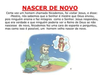 NASCER DE NOVO
Certa vez um homem chamado Nicodemos, foi visitar Jesus, e disse:
-Mestre, nós sabemos que o Senhor é mestre que Deus enviou,
pois ninguém ensina e faz milagres como o Senhor. Jesus respondeu,
que era verdade e que ninguém poderia ver o Reino de Deus se não
nascesse de novo, Nicodemos fez uma cara de espanto e perguntou,
mas como isso é possível, um homem velho nascer de novo.
 