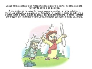 Jesus então explica, que ninguém pode entrar no Reino de Deus se não
nascer da água e do Espírito.
É renunciar os desejos da carne, como a mentira, a raiva, a briga, o
roubo, os palavrões, o engano, a falsidade, a inveja. É amar ao próximo e
querer fazer o bem, e falar de Deus, dar bom testemunho, e estar sempre
em oração, em intimidade com Deus, e querer conhecê-lo cada vez mais.
 