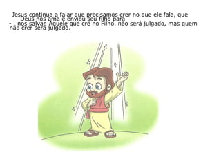 Jesus continua a falar que precisamos crer no que ele fala, que
Deus nos ama e enviou seu filho para
• nos salvar. Aquele que crê no Filho, não será julgado, mas quem
não crer será julgado.
 