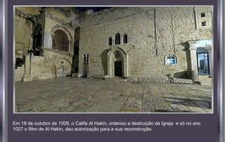 Em 18 de outubro de 1009, o Califa Al Hakin, ordenou a destruição da Igreja e só no ano
1027 o filho de Al Hakin, deu autorização para a sua reconstrução.
 