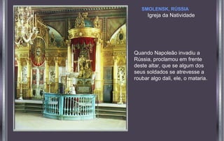 SMOLENSK, RÚSSIA

Igreja da Natividade

Quando Napoleão invadiu a
Rússia, proclamou em frente
deste altar, que se algum dos
seus soldados se atrevesse a
roubar algo dali, ele, o mataria.

 