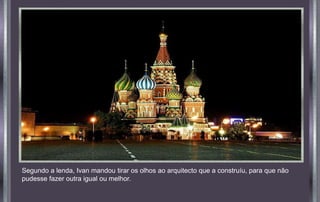 Segundo a lenda, Ivan mandou tirar os olhos ao arquitecto que a construíu, para que não
pudesse fazer outra igual ou melhor.
 