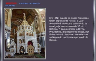 Em 1812, quando as tropas Francesas
foram expulsas da Rússia, o Czar
Alexandre I ordenou a construção de
uma igreja com o nome de "Cristo o
Salvador ", para expresar à Divina
Providência, a gratidão dos russos, por
tê-los salvo do desastre que teria sido
se Napoleão se tivesse apoderado da
Rússia.
MOSCOVO. CATEDRAL DE CRISTO O
SALVADOR
 