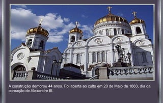 A construção demorou 44 anos. Foi aberta ao culto em 20 de Maio de 1883, día da
coroação de Alexandre III.
 