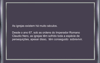 As igrejas existem há muito séculos.
Desde o ano 67, sob as ordens do Imperador Romano
Claudio Nero, as igrejas têm sofrido toda a espécie de
persequições, apesar disso, têm conseguido sobrevivir.
 