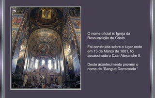 O nome oficial é: Igreja da
Ressurreição de Cristo.
Foi construida sobre o lugar onde
em 13 de Março de 1881, foi
assassinado o Czar Alexandre II.
Deste acontecimento provém o
nome de “Sangue Derramado “
 
