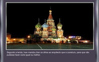 Segundo a lenda, Ivan mandou tirar os olhos ao arquitecto que a construíu, para que não
pudesse fazer outra igual ou melhor.
 