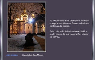 KIEV, RÚSSIA. Catedral de São Miguel
1919 foi o ano mais dramático, quando
o regime soviético confiscou e destruíu
centenas de igrejas.
Esta catedral foi destruida em 1937 e
muito pouco da sua decoração interior
se salvou..
 