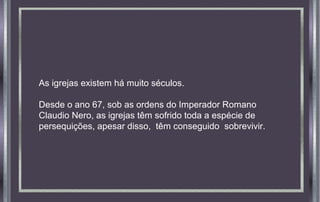As igrejas existem há muito séculos.
Desde o ano 67, sob as ordens do Imperador Romano
Claudio Nero, as igrejas têm sofrido toda a espécie de
persequições, apesar disso, têm conseguido sobrevivir.
 