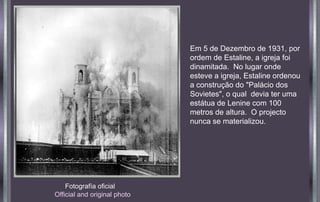 Fotografía oficial
Official and original photo
Em 5 de Dezembro de 1931, por
ordem de Estaline, a igreja foi
dinamitada. No lugar onde
esteve a igreja, Estaline ordenou
a construção do "Palácio dos
Sovietes", o qual devia ter uma
estátua de Lenine com 100
metros de altura. O projecto
nunca se materializou.
 