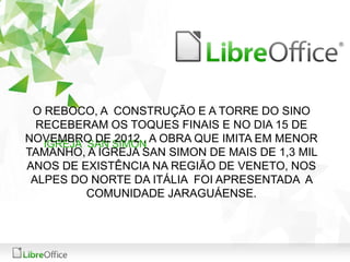 O REBOCO, A CONSTRUÇÃO E A TORRE DO SINO 
RECEBERAM OS TOQUES FINAIS E NO DIA 15 DE 
NOVEMBRO DE 2012 , A OBRA QUE IMITA EM MENOR 
IGREJA SAN SIMON 
TAMANHO, A IGREJA SAN SIMON DE MAIS DE 1,3 MIL 
ANOS DE EXISTÊNCIA NA REGIÃO DE VENETO, NOS 
ALPES DO NORTE DA ITÁLIA FOI APRESENTADA A 
COMUNIDADE JARAGUÁENSE. 
 