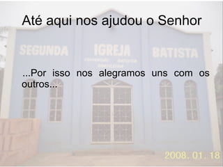 Até aqui nos ajudou o Senhor ...Por isso nos alegramos uns com os outros... 