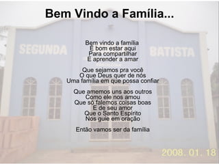Bem Vindo a Família... Bem vindo a família  É bom estar aqui  Para compartilhar  E aprender a amar  Que sejamos pra você  O que Deus quer de nós  Uma família em que possa confiar  Que amemos uns aos outros  Como ele nos amou  Que só falemos coisas boas  E de seu amor  Que o Santo Espírito  Nos guie em oração  Então vamos ser da família  