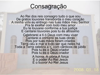 Consagração  Ao Rei dos reis consagro tudo o que sou De gratos louvores transborda o meu coração A minha vida eu entrego nas tuas mãos meu Senhor Pra te exaltar com todo meu amor Eu te louvarei conforme a tua justiça E cantarei louvores pois tu és altíssimo Celebrarei a ti ó Deus com meu viver Cantarei e contarei as tuas obras Pois por tuas mãos foram criados Terra céu e mar e todo ser que neles há Toda a Terra celebra a ti, com cânticos de júbilo Pois tu és o Deus criador Pois tu és o Deus criador A honra, A glória,A força E o poder Ao Rei Jesus E o louvor Ao Rei Jesus 
