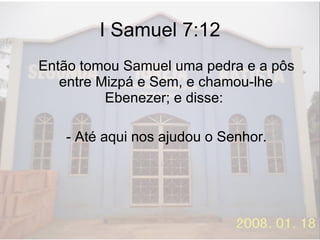I Samuel 7:12 Então tomou Samuel uma pedra e a pôs entre Mizpá e Sem, e chamou-lhe Ebenezer; e disse:  - Até aqui nos ajudou o Senhor. 