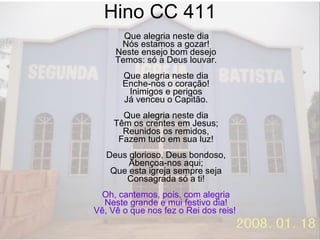 Hino CC 411 Que alegria neste dia Nós estamos a gozar! Neste ensejo bom desejo Temos: só a Deus louvar. Que alegria neste dia Enche-nos o coração! Inimigos e perigos Já venceu o Capitão. Que alegria neste dia Têm os crentes em Jesus; Reunidos os remidos, Fazem tudo em sua luz! Deus glorioso, Deus bondoso, Abençoa-nos aqui; Que esta igreja sempre seja Consagrada só a ti! Oh, cantemos, pois, com alegria Neste grande e mui festivo dia! Vê, Vê o que nos fez o Rei dos reis!  