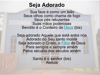 Seja Adorado  Sua face é como um leão Seus olhos como chama de fogo Seus pés reluzentes Suas mãos poderosas Bendito é o Cordeiro de  Deus  (bis) Seja adorado Aquele que está entre nós Adorado no Seu santo monte Seja adorado o Cristo, o  Filho  de Deus Para sempre e sempre amém Pelos séculos dos séculos amém Santo é o senhor (bis) Aleluia 